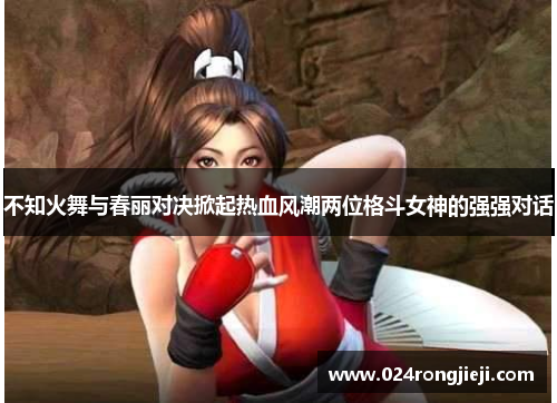 不知火舞与春丽对决掀起热血风潮两位格斗女神的强强对话